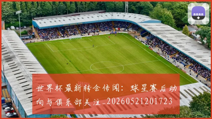 世界杯最新转会传闻:球星赛后动向与俱乐部关注_20260521201723