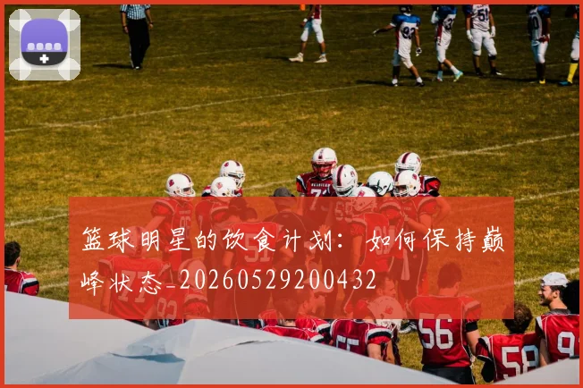 篮球明星的饮食计划：如何保持巅峰状态_20260529200432