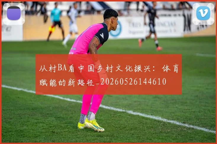 从村BA看中国乡村文化振兴：体育赋能的新路径_20260526144610